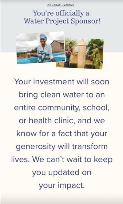 Congratulations. You’re officially a Water Project Sponsor! Your investment will soon bring clean water to an entire community, school, or health clinic.